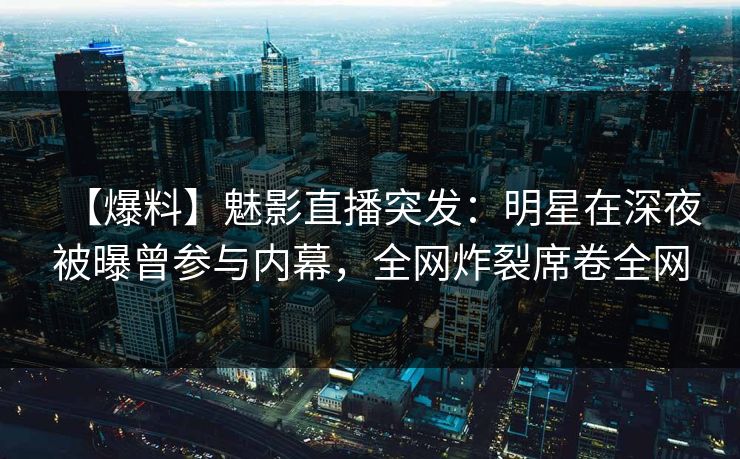 【爆料】魅影直播突发：明星在深夜被曝曾参与内幕，全网炸裂席卷全网