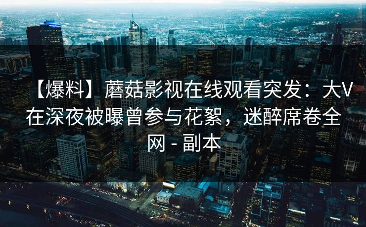 【爆料】蘑菇影视在线观看突发：大V在深夜被曝曾参与花絮，迷醉席卷全网 - 副本