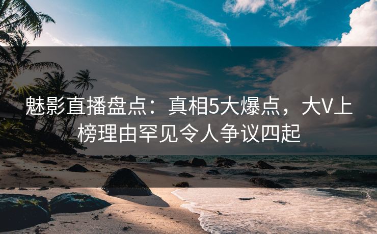 魅影直播盘点：真相5大爆点，大V上榜理由罕见令人争议四起