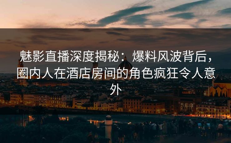 魅影直播深度揭秘：爆料风波背后，圈内人在酒店房间的角色疯狂令人意外