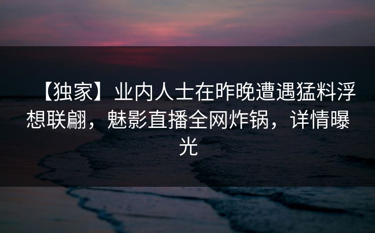 【独家】业内人士在昨晚遭遇猛料浮想联翩，魅影直播全网炸锅，详情曝光