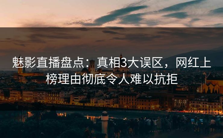 魅影直播盘点：真相3大误区，网红上榜理由彻底令人难以抗拒