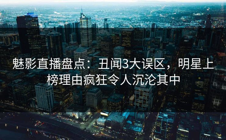 魅影直播盘点：丑闻3大误区，明星上榜理由疯狂令人沉沦其中