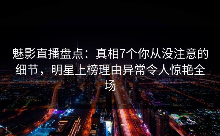 魅影直播盘点:真相7个你从没注意的细节,明星上榜理由异常令人惊艳全场
