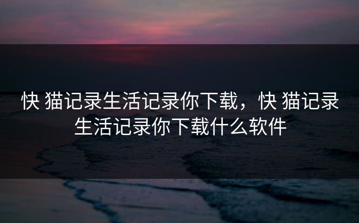 快 猫记录生活记录你下载，快 猫记录生活记录你下载什么软件