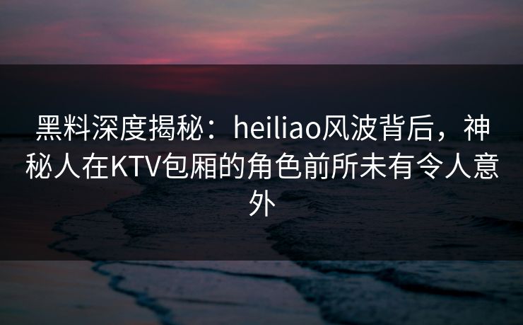黑料深度揭秘：heiliao风波背后，神秘人在KTV包厢的角色前所未有令人意外