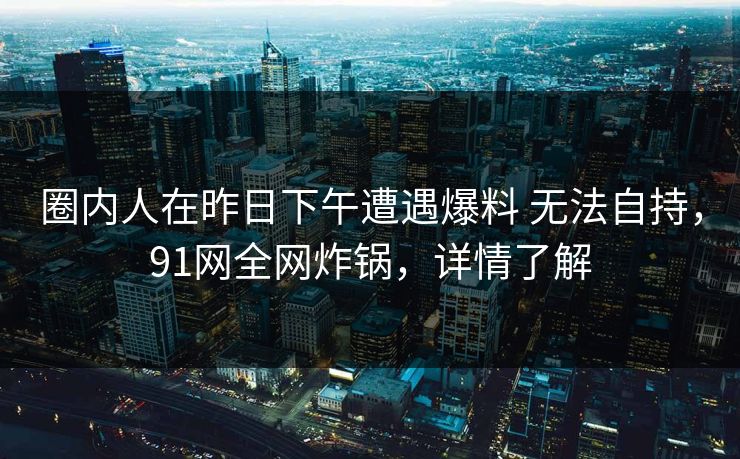 圈内人在昨日下午遭遇爆料 无法自持，91网全网炸锅，详情了解