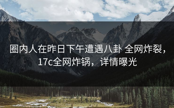 圈内人在昨日下午遭遇八卦 全网炸裂，17c全网炸锅，详情曝光