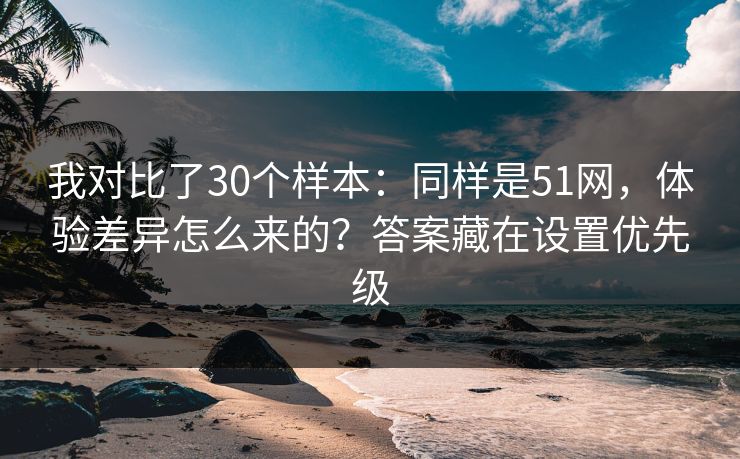 我对比了30个样本：同样是51网，体验差异怎么来的？答案藏在设置优先级