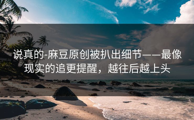 说真的-麻豆原创被扒出细节——最像现实的追更提醒，越往后越上头