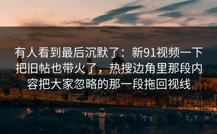 有人看到最后沉默了：新91视频一下把旧帖也带火了，热搜边角里那段内容把大家忽略的那一段拖回视线